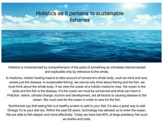 Holistics as it pertains to sustainable
fisheries
Holistics is characterized by comprehension of the parts of something as intimately interconnected
and explicable only by reference to the whole.
In medicine, holistic healing means to take account of someone’s whole body, such as mind and soul,
verses just the disease. In sustainable fishing, we cannot only think about fishing and the fish, we
must think about the whole body. If we view the ocean at a holistic medicine view, the ocean is the
body and the fish is the disease. It’s the ocean we must be concerned and what can harm it.
Pollution, debris, climate change, tourism and development, are all factors to causing disease to the
ocean. We must care for the ocean in order to care for the fish.
Nutritionists say that eating fish is a healthy protein to add to your diet. It’s also a great way to add
Omega 3’s to your diet too. Within the past 50 years, technology has allowed us to enter the ocean.
We are able to fish deeper and more effectively. Today we have lost 90% of large predatory fish such
as sharks and cods.
 