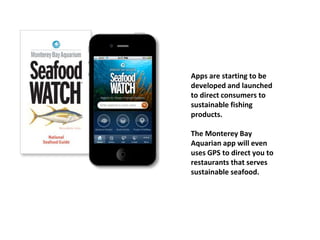 Apps are starting to be
developed and launched
to direct consumers to
sustainable fishing
products.
The Monterey Bay
Aquarian app will even
uses GPS to direct you to
restaurants that serves
sustainable seafood.
 