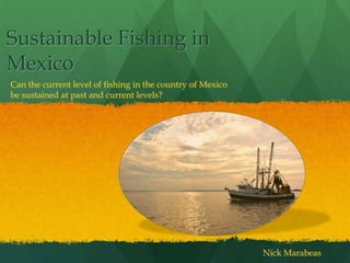 Sustainable Fishing in
Mexico
Can the current level of fishing in the country of Mexico
be sustained at past and current levels?




                                                            Nick Marabeas
 