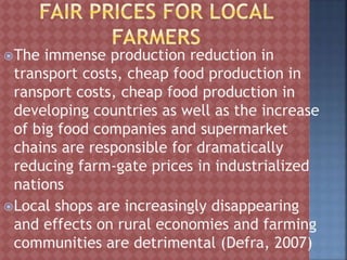 The immense production reduction in
transport costs, cheap food production in
ransport costs, cheap food production in
developing countries as well as the increase
of big food companies and supermarket
chains are responsible for dramatically
reducing farm-gate prices in industrialized
nations
Local shops are increasingly disappearing
and effects on rural economies and farming
communities are detrimental (Defra, 2007)
 