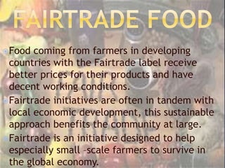 Food coming from farmers in developing
countries with the Fairtrade label receive
better prices for their products and have
decent working conditions.
Fairtrade initiatives are often in tandem with
local economic development, this sustainable
approach benefits the community at large.
Fairtrade is an initiative designed to help
especially small –scale farmers to survive in
the global economy.
 