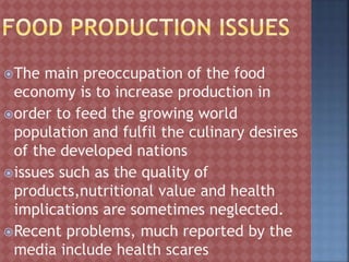 The main preoccupation of the food
economy is to increase production in
order to feed the growing world
population and fulfil the culinary desires
of the developed nations
issues such as the quality of
products,nutritional value and health
implications are sometimes neglected.
Recent problems, much reported by the
media include health scares
 