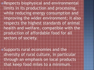 Respects biophysical and environmental
limits in its production and processing,
while reducing energy consumption and
improving the wider environment; it also
respects the highest standards of animal
health and welfare, compatible with the
production of affordable food for all
sectors of society.
Supports rural economies and the
diversity of rural culture, in particular
through an emphasis on local products
that keep food miles to a minimum.
 
