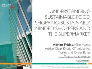 UNDERSTANDING 
SUSTAINABLE FOOD 
SHOPPING: SUSTAINABLY 
MINDED SHOPPERS AND 
THE SUPERMARKET 
Adrian Friday, Mike Hazas, 
Adrian Clear, Kirstie O’Neil, Janine 
Morley and Oliver Bates 
http://wp.lancs.ac.uk/sds/ 
 