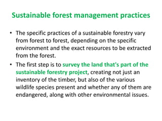 Sustainable forest management practices
• The specific practices of a sustainable forestry vary
from forest to forest, depending on the specific
environment and the exact resources to be extracted
from the forest.
• The first step is to survey the land that's part of the
sustainable forestry project, creating not just an
inventory of the timber, but also of the various
wildlife species present and whether any of them are
endangered, along with other environmental issues.
 