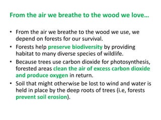 From the air we breathe to the wood we love…
• From the air we breathe to the wood we use, we
depend on forests for our survival.
• Forests help preserve biodiversity by providing
habitat to many diverse species of wildlife.
• Because trees use carbon dioxide for photosynthesis,
forested areas clean the air of excess carbon dioxide
and produce oxygen in return.
• Soil that might otherwise be lost to wind and water is
held in place by the deep roots of trees (i.e, forests
prevent soil erosion).
 