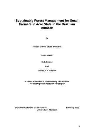 Sustainable Forest Management for Small
Farmers in Acre State in the Brazilian
Amazon
by
Marcus Vinicio Neves d’Oliveira
Supervisors:
M.D. Swaine
And
David F.R.P. Burslem
A thesis submitted to the University of Aberdeen
for the Degree of Doctor of Philosophy
Department of Plant & Soil Science February 2000
University of Aberdeen
1
 