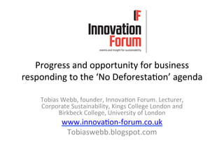 Progress	
  and	
  opportunity	
  for	
  business	
  
responding	
  to	
  the	
  ‘No	
  Deforesta6on’	
  agenda	
  
Tobias	
  Webb,	
  founder,	
  Innova6on	
  Forum.	
  Lecturer,	
  
Corporate	
  Sustainability,	
  Kings	
  College	
  London	
  and	
  
Birkbeck	
  College,	
  University	
  of	
  London	
  	
  
www.innova6on-­‐forum.co.uk	
  
Tobiaswebb.blogspot.com	
  
 