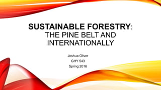 SUSTAINABLE FORESTRY:
THE PINE BELT AND
INTERNATIONALLY
Joshua Oliver
GHY 543
Spring 2016
 