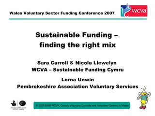 Wales Voluntary Sector Funding Conference 2007




           Sustainable Funding –
            finding the right mix

          Sara Carroll & Nicola Llewelyn
         WCVA – Sustainable Funding Cymru

                  Lorna Unwin
   Pembrokeshire Association Voluntary Services


           © 2007/2008 WCVA, County Voluntary Councils and Volunteer Centres in Wales
 