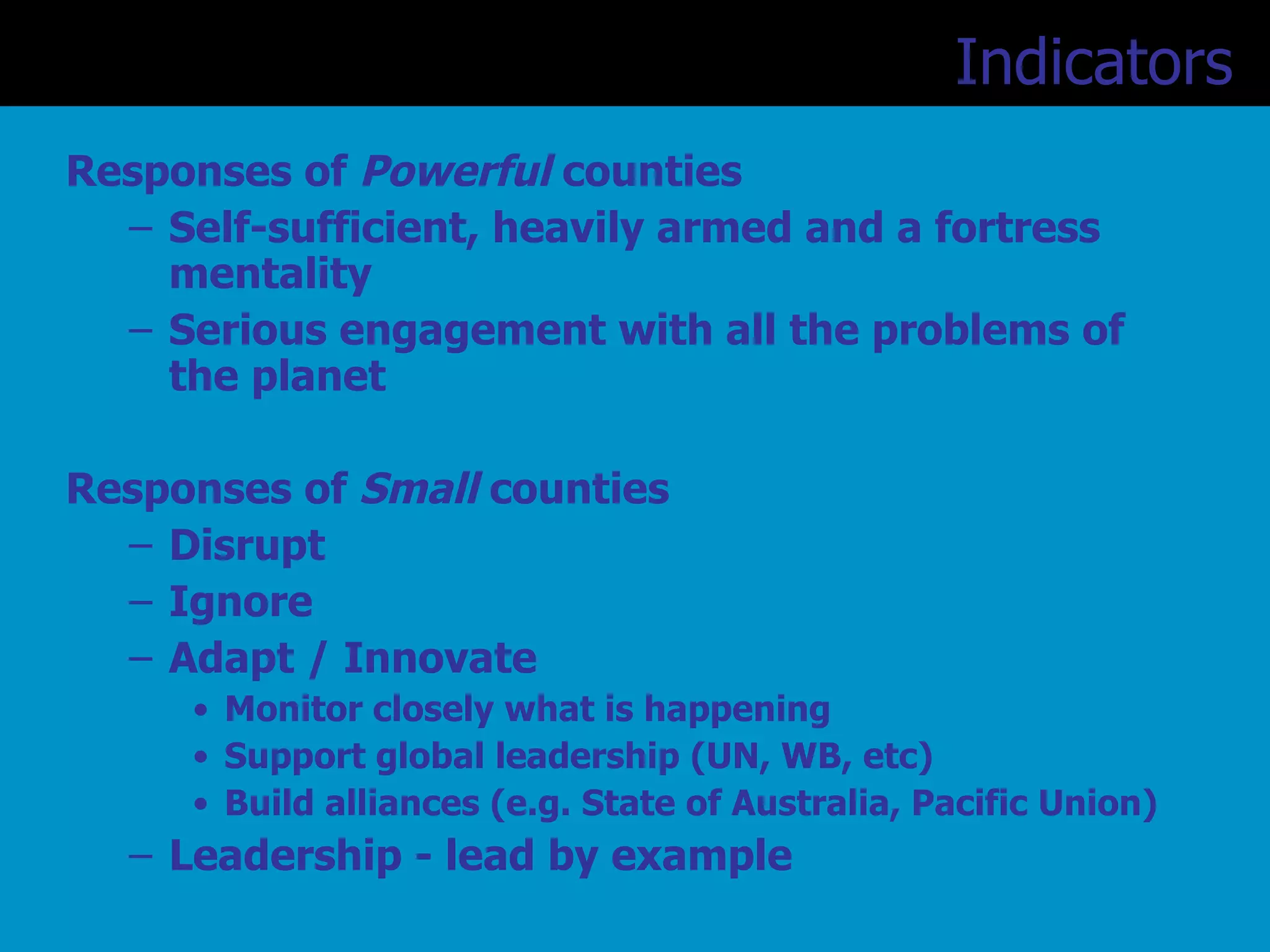 Responses of  Powerful  counties Self-sufficient, heavily armed and a fortress mentality Serious engagement with all the problems of the planet Responses of  Small  counties Disrupt Ignore Adapt / Innovate Monitor closely what is happening Support global leadership (UN, WB, etc) Build alliances (e.g. State of Australia, Pacific Union) Leadership - lead by example Indicators   