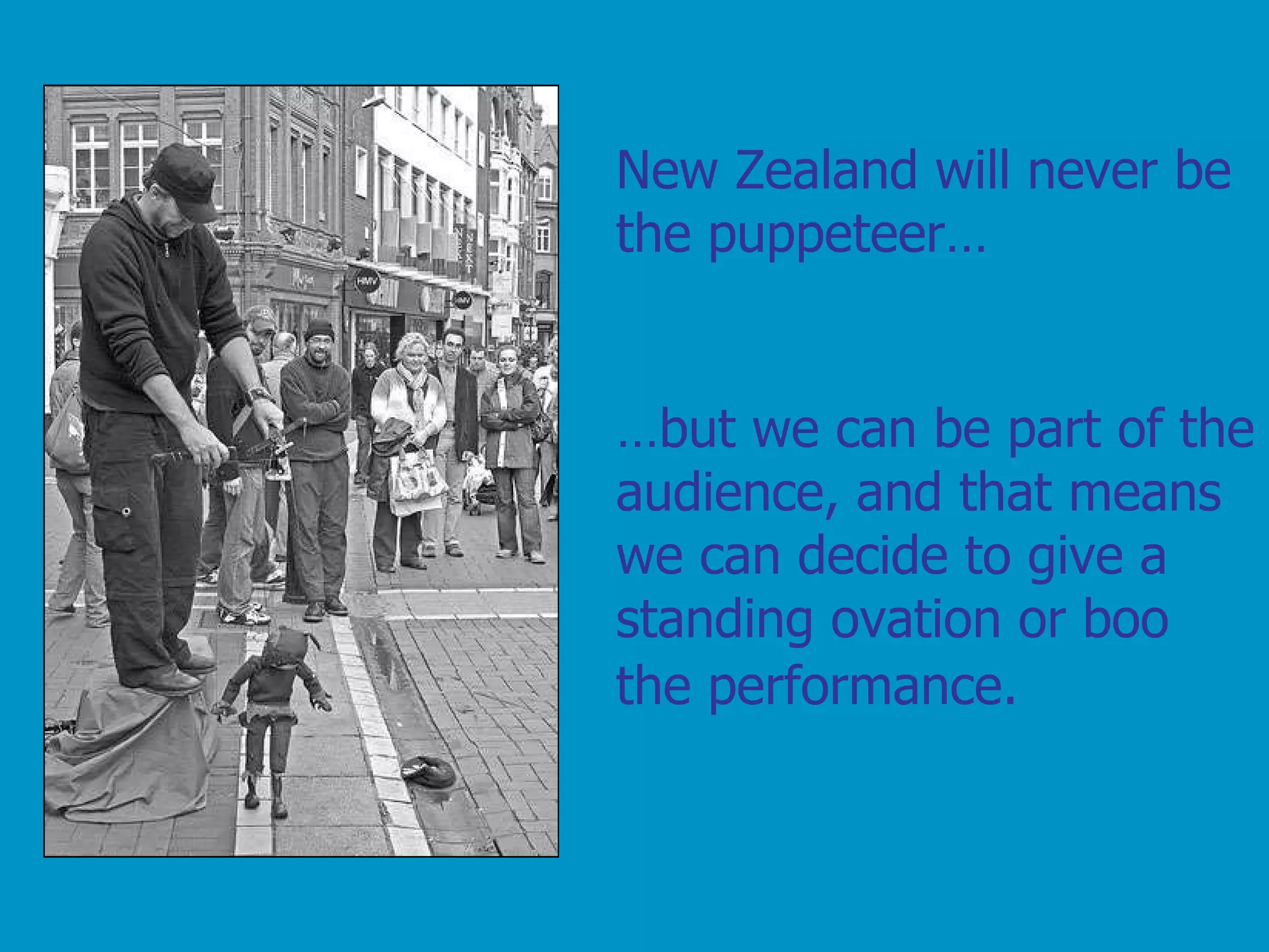 New Zealand will never be the puppeteer…  … but we can be part of the audience, and that means we can decide to give a standing ovation or boo the performance.   