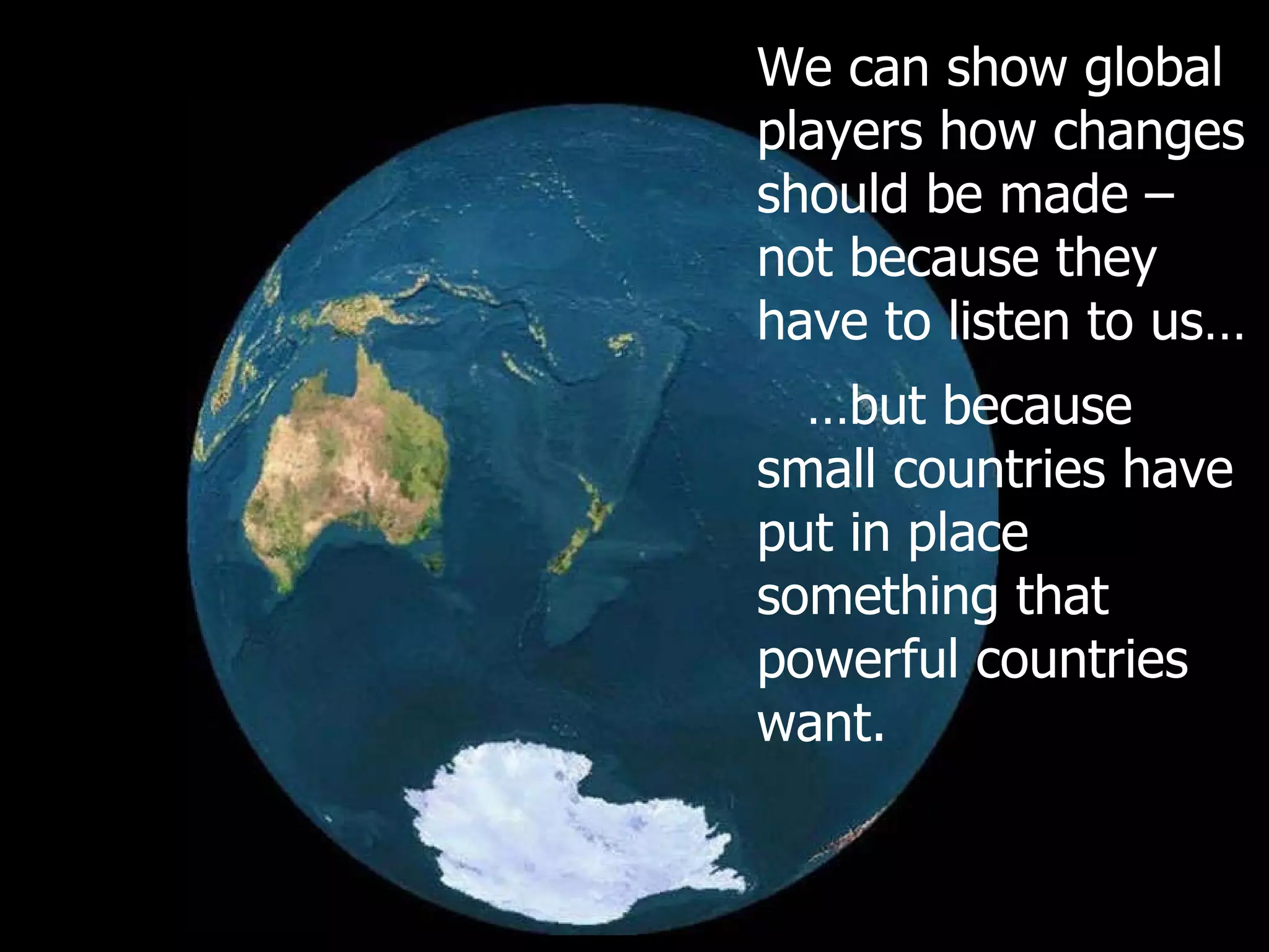 We can show global players how changes should be made – not because they have to listen to us… … but because small countries have put in place something that powerful countries want. 