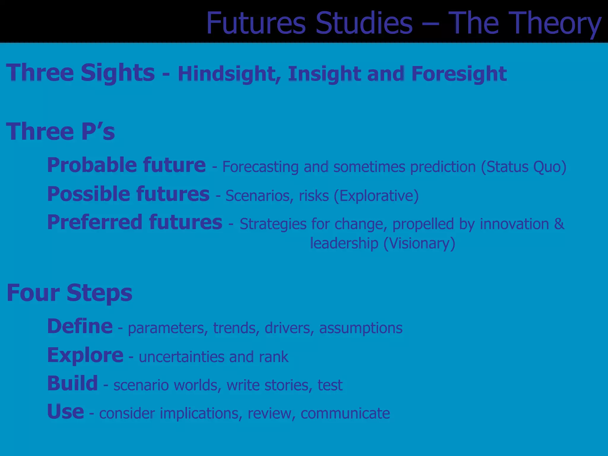 Three Sights  -   Hindsight, Insight and Foresight Three P’s Probable future  - Forecasting and sometimes prediction (Status Quo) Possible futures  -   Scenarios, risks (Explorative) Preferred futures  -   Strategies for change, propelled by innovation &  leadership (Visionary) Four Steps Define  - parameters, trends, drivers, assumptions Explore  - uncertainties and rank Build  - scenario worlds, write stories, test Use  - consider implications, review, communicate Futures Studies – The Theory 