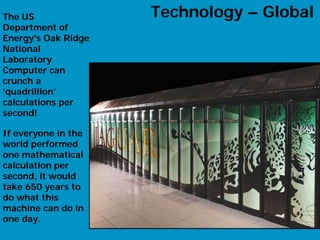 The US               Technology – Global
Department of
Energy's Oak Ridge
National
Laboratory
Computer can
crunch a
‘quadrillion’
calculations per
second!

If everyone in the
world performed
one mathematical
calculation per
second, it would
take 650 years to
do what this
machine can do in
one day.
                                     14
 