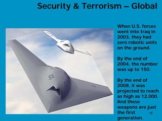 Security & Terrorism – Global

                   When U.S. forces
                   went into Iraq in
                   2003, they had
                   zero robotic units
                   on the ground.

                   By the end of
                   2004, the number
                   was up to 150.

                   By the end of
                   2008, it was
                   projected to reach
                   as high as 12,000.
                   And these
                   weapons are just
                   the first     16
                   generation.
 