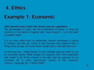 4. Ethics
Example 1: Economic
G20 summit must make the moral case for capitalism
The privatisation of gains, but the socialisation of losses, or what the
Governor of the Bank of England calls "moral hazard" – is at the heart
of popular anger.

It is an issue which must be addressed: bankers developed a culture
of reckless risk with our money in part because they believed that, if
things went wrong, the Government would step in and bail them out.

In the long term, "moral hazard" is not a feasible basis on which to run
an economic system. What should it be replaced with? One temptation
that needs to be firmly resisted is the idea that the panacea of our
economic ills is more government control of the economy.
(Source: Telegraph UK, 9 March 2009)
                                                                           27
 