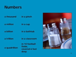 Numbers

a thousand      in a pinch


a million       in a cup


a billion       in a bathtub


a trillion      in a classroom

                in 10 football
                fields,
a quadrillion
                covered 6 feet
                deep
                                 3
 