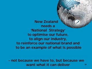 New Zealand
                  needs a
            ‘National Strategy’
          to optimise our future,
           to align our industry,
   to reinforce our national brand and
   to be an example of what is possible


- not because we have to, but because we
          want what it can deliver       38
 