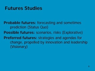 Futures Studies

Probable futures: forecasting and sometimes
   prediction (Status Quo)
Possible futures: scenarios, risks (Explorative)
Preferred futures: strategies and agendas for
   change, propelled by innovation and leadership
   (Visionary)




                                                    6
 