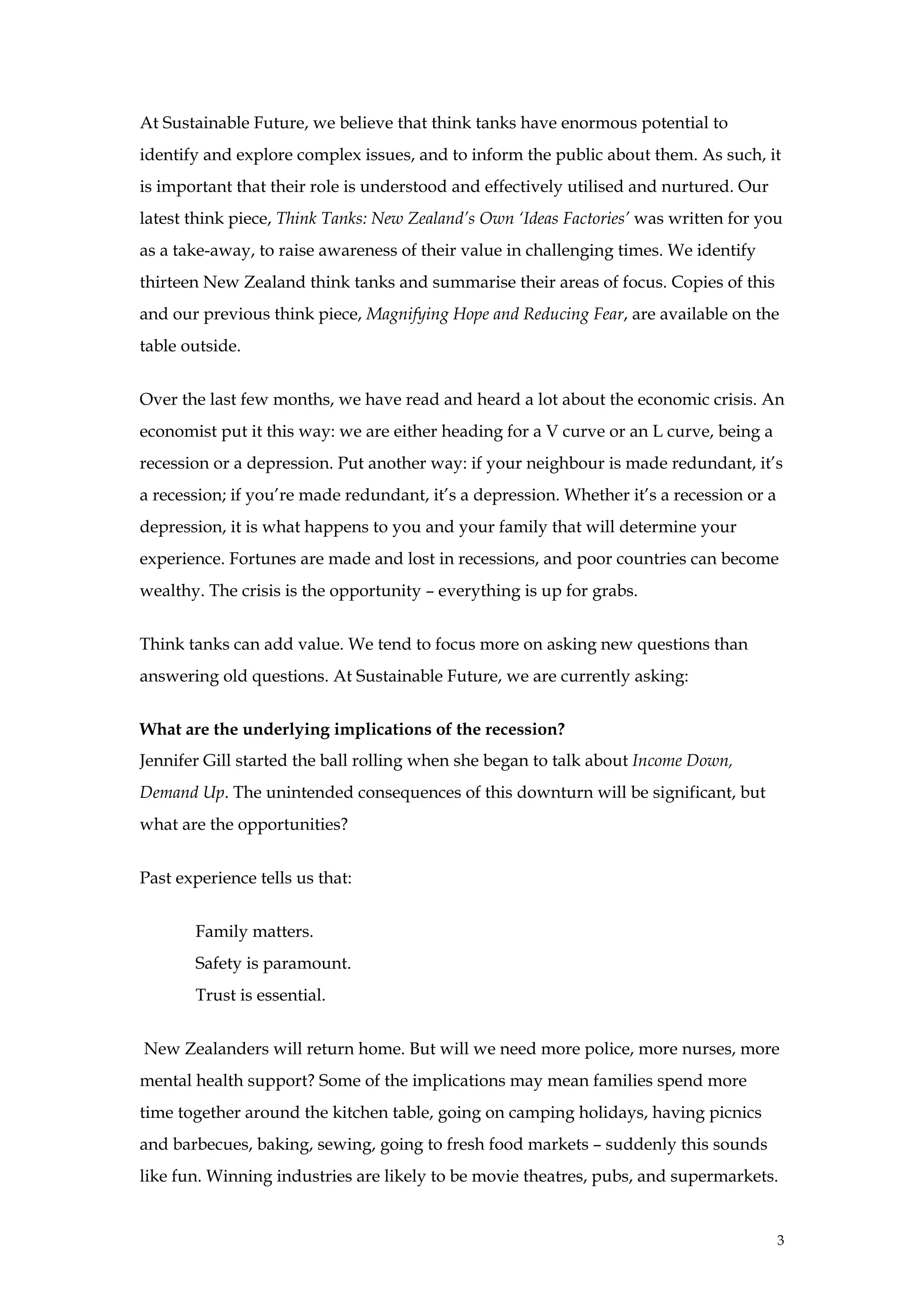 At Sustainable Future, we believe that think tanks have enormous potential to
identify and explore complex issues, and to inform the public about them. As such, it
is important that their role is understood and effectively utilised and nurtured. Our
latest think piece, Think Tanks: New Zealand’s Own ‘Ideas Factories’ was written for you
as a take-away, to raise awareness of their value in challenging times. We identify
thirteen New Zealand think tanks and summarise their areas of focus. Copies of this
and our previous think piece, Magnifying Hope and Reducing Fear, are available on the
table outside.


Over the last few months, we have read and heard a lot about the economic crisis. An
economist put it this way: we are either heading for a V curve or an L curve, being a
recession or a depression. Put another way: if your neighbour is made redundant, it’s
a recession; if you’re made redundant, it’s a depression. Whether it’s a recession or a
depression, it is what happens to you and your family that will determine your
experience. Fortunes are made and lost in recessions, and poor countries can become
wealthy. The crisis is the opportunity – everything is up for grabs.


Think tanks can add value. We tend to focus more on asking new questions than
answering old questions. At Sustainable Future, we are currently asking:


What are the underlying implications of the recession?
Jennifer Gill started the ball rolling when she began to talk about Income Down,
Demand Up. The unintended consequences of this downturn will be significant, but
what are the opportunities?


Past experience tells us that:


       Family matters.
       Safety is paramount.
       Trust is essential.


New Zealanders will return home. But will we need more police, more nurses, more
mental health support? Some of the implications may mean families spend more
time together around the kitchen table, going on camping holidays, having picnics
and barbecues, baking, sewing, going to fresh food markets – suddenly this sounds
like fun. Winning industries are likely to be movie theatres, pubs, and supermarkets.


                                                                                          3
 
