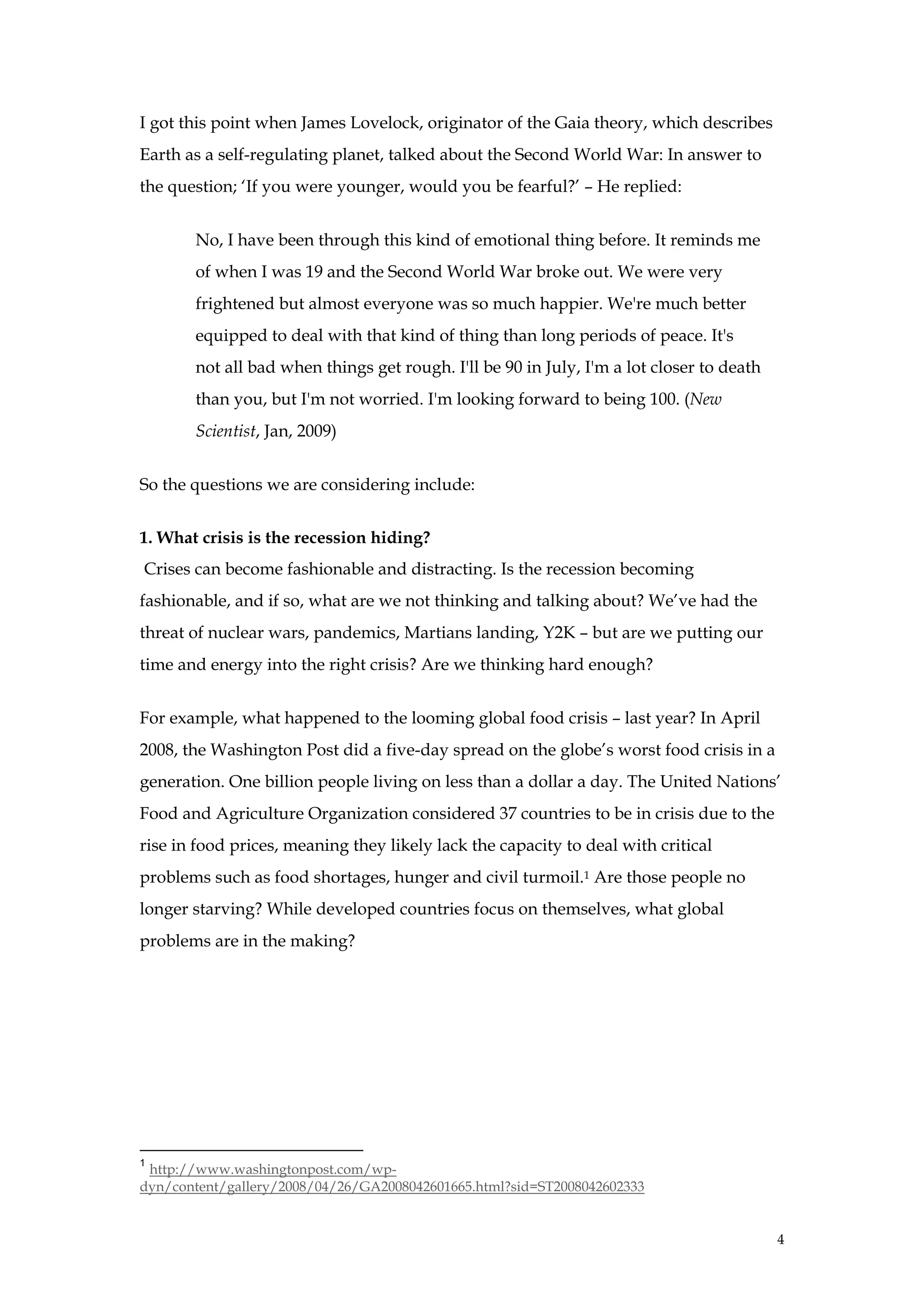 I got this point when James Lovelock, originator of the Gaia theory, which describes
Earth as a self-regulating planet, talked about the Second World War: In answer to
the question; ‘If you were younger, would you be fearful?’ – He replied:


       No, I have been through this kind of emotional thing before. It reminds me
       of when I was 19 and the Second World War broke out. We were very
       frightened but almost everyone was so much happier. We're much better
       equipped to deal with that kind of thing than long periods of peace. It's
       not all bad when things get rough. I'll be 90 in July, I'm a lot closer to death
       than you, but I'm not worried. I'm looking forward to being 100. (New
       Scientist, Jan, 2009)


So the questions we are considering include:


1. What crisis is the recession hiding?
Crises can become fashionable and distracting. Is the recession becoming
fashionable, and if so, what are we not thinking and talking about? We’ve had the
threat of nuclear wars, pandemics, Martians landing, Y2K – but are we putting our
time and energy into the right crisis? Are we thinking hard enough?


For example, what happened to the looming global food crisis – last year? In April
2008, the Washington Post did a five-day spread on the globe’s worst food crisis in a
generation. One billion people living on less than a dollar a day. The United Nations’
Food and Agriculture Organization considered 37 countries to be in crisis due to the
rise in food prices, meaning they likely lack the capacity to deal with critical
problems such as food shortages, hunger and civil turmoil.1 Are those people no
longer starving? While developed countries focus on themselves, what global
problems are in the making?




1
 http://www.washingtonpost.com/wp-
dyn/content/gallery/2008/04/26/GA2008042601665.html?sid=ST2008042602333


                                                                                          4
 