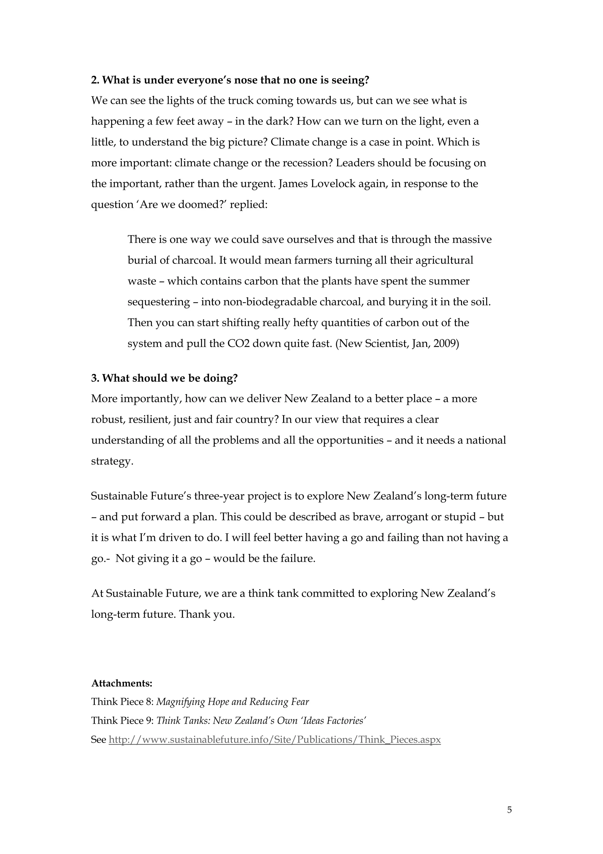 2. What is under everyone’s nose that no one is seeing?
We can see the lights of the truck coming towards us, but can we see what is
happening a few feet away – in the dark? How can we turn on the light, even a
little, to understand the big picture? Climate change is a case in point. Which is
more important: climate change or the recession? Leaders should be focusing on
the important, rather than the urgent. James Lovelock again, in response to the
question ‘Are we doomed?’ replied:


        There is one way we could save ourselves and that is through the massive
        burial of charcoal. It would mean farmers turning all their agricultural
        waste – which contains carbon that the plants have spent the summer
        sequestering – into non-biodegradable charcoal, and burying it in the soil.
        Then you can start shifting really hefty quantities of carbon out of the
        system and pull the CO2 down quite fast. (New Scientist, Jan, 2009)


3. What should we be doing?
More importantly, how can we deliver New Zealand to a better place – a more
robust, resilient, just and fair country? In our view that requires a clear
understanding of all the problems and all the opportunities – and it needs a national
strategy.


Sustainable Future’s three-year project is to explore New Zealand’s long-term future
– and put forward a plan. This could be described as brave, arrogant or stupid – but
it is what I’m driven to do. I will feel better having a go and failing than not having a
go.- Not giving it a go – would be the failure.


At Sustainable Future, we are a think tank committed to exploring New Zealand’s
long-term future. Thank you.




Attachments:
Think Piece 8: Magnifying Hope and Reducing Fear
Think Piece 9: Think Tanks: New Zealand’s Own ‘Ideas Factories’
See http://www.sustainablefuture.info/Site/Publications/Think_Pieces.aspx




                                                                                        5
 