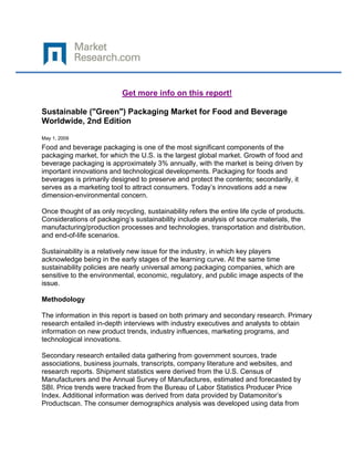 Get more info on this report!

Sustainable ("Green") Packaging Market for Food and Beverage
Worldwide, 2nd Edition

May 1, 2009
Food and beverage packaging is one of the most significant components of the
packaging market, for which the U.S. is the largest global market. Growth of food and
beverage packaging is approximately 3% annually, with the market is being driven by
important innovations and technological developments. Packaging for foods and
beverages is primarily designed to preserve and protect the contents; secondarily, it
serves as a marketing tool to attract consumers. Today’s innovations add a new
dimension-environmental concern.

Once thought of as only recycling, sustainability refers the entire life cycle of products.
Considerations of packaging’s sustainability include analysis of source materials, the
manufacturing/production processes and technologies, transportation and distribution,
and end-of-life scenarios.

Sustainability is a relatively new issue for the industry, in which key players
acknowledge being in the early stages of the learning curve. At the same time
sustainability policies are nearly universal among packaging companies, which are
sensitive to the environmental, economic, regulatory, and public image aspects of the
issue.

Methodology

The information in this report is based on both primary and secondary research. Primary
research entailed in-depth interviews with industry executives and analysts to obtain
information on new product trends, industry influences, marketing programs, and
technological innovations.

Secondary research entailed data gathering from government sources, trade
associations, business journals, transcripts, company literature and websites, and
research reports. Shipment statistics were derived from the U.S. Census of
Manufacturers and the Annual Survey of Manufactures, estimated and forecasted by
SBI. Price trends were tracked from the Bureau of Labor Statistics Producer Price
Index. Additional information was derived from data provided by Datamonitor’s
Productscan. The consumer demographics analysis was developed using data from
 