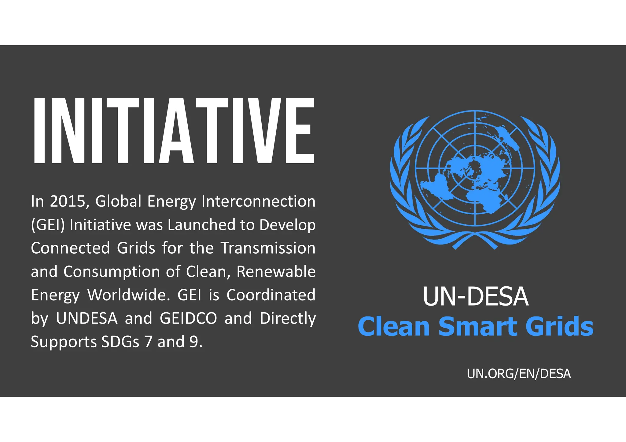 In 2015, Global Energy Interconnection
(GEI) Initiative was Launched to Develop
Connected Grids for the Transmission
and Consumption of Clean, Renewable
Energy Worldwide. GEI is Coordinated
by UNDESA and GEIDCO and Directly
Supports SDGs 7 and 9.
UN.ORG/EN/DESA
UN-DESA
Clean Smart Grids
 