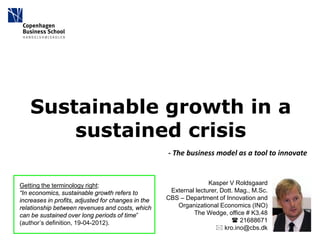 Sustainable growth in a
       sustained crisis
                                                    - The business model as a tool to innovate



Getting the terminology right:                                     Kasper V Roldsgaard
“In economics, sustainable growth refers to          External lecturer, Dott. Mag., M.Sc.
increases in profits, adjusted for changes in the   CBS – Department of Innovation and
relationship between revenues and costs, which         Organizational Economics (INO)
can be sustained over long periods of time”                  The Wedge, office # K3.48
(author’s definition, 19-04-2012).                                           21688671
                                                                       kro.ino@cbs.dk
 
