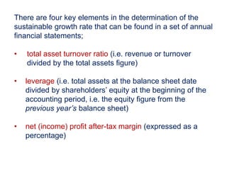There are four key elements in the determination of the
sustainable growth rate that can be found in a set of annual
financial statements;
• total asset turnover ratio (i.e. revenue or turnover
divided by the total assets figure)
• leverage (i.e. total assets at the balance sheet date
divided by shareholders’ equity at the beginning of the
accounting period, i.e. the equity figure from the
previous year’s balance sheet)
• net (income) profit after-tax margin (expressed as a
percentage)
 