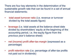 There are four key elements in the determination of the
sustainable growth rate that can be found in a set of annual
financial statements;
• total asset turnover ratio (i.e. revenue or turnover
divided by the total assets figure)
• leverage (i.e. total assets at the balance sheet date
divided by shareholders’ equity at the beginning of the
accounting period, i.e. the equity figure from the
previous year’s balance sheet)
• net (income) profit after-tax margin (expressed as a
percentage)
• profit retention rate (i.e. percentage of after-tax profits
not paid out in dividends)
 