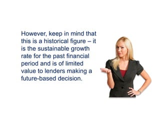 However, keep in mind that
this is a historical figure – it
is the sustainable growth
rate for the past financial
period and is of limited
value to lenders making a
future-based decision.
 