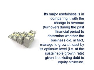 Its major usefulness is in
comparing it with the
change in revenue
(turnover) during the past
financial period to
determine whether the
business did, in fact,
manage to grow at least by
its optimum level (i.e. at the
sustainable growth rate)
given its existing debt to
equity structure.
 