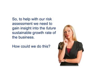 So, to help with our risk
assessment we need to
gain insight into the future
sustainable growth rate of
the business.
How could we do this?
 