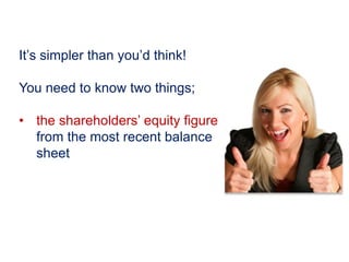 It’s simpler than you’d think!
You need to know two things;
• the shareholders’ equity figure
from the most recent balance
sheet
 