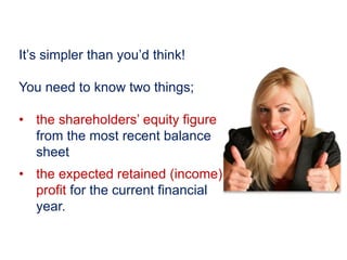 It’s simpler than you’d think!
You need to know two things;
• the shareholders’ equity figure
from the most recent balance
sheet
• the expected retained (income)
profit for the current financial
year.
 