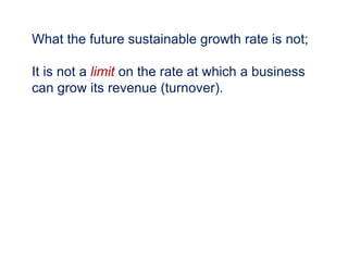 What the future sustainable growth rate is not;
It is not a limit on the rate at which a business
can grow its revenue (turnover).
 