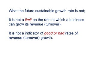 What the future sustainable growth rate is not;
It is not a limit on the rate at which a business
can grow its revenue (turnover).
It is not a indicator of good or bad rates of
revenue (turnover) growth.
 