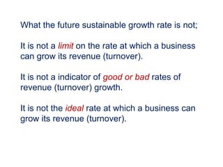 What the future sustainable growth rate is not;
It is not a limit on the rate at which a business
can grow its revenue (turnover).
It is not a indicator of good or bad rates of
revenue (turnover) growth.
It is not the ideal rate at which a business can
grow its revenue (turnover).
 