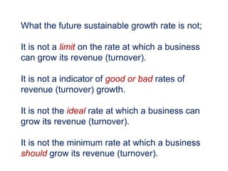 What the future sustainable growth rate is not;
It is not a limit on the rate at which a business
can grow its revenue (turnover).
It is not a indicator of good or bad rates of
revenue (turnover) growth.
It is not the ideal rate at which a business can
grow its revenue (turnover).
It is not the minimum rate at which a business
should grow its revenue (turnover).
 