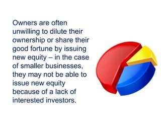 Owners are often
unwilling to dilute their
ownership or share their
good fortune by issuing
new equity – in the case
of smaller businesses,
they may not be able to
issue new equity
because of a lack of
interested investors.
 