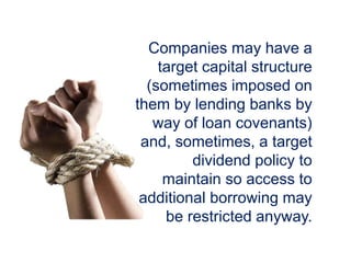 Companies may have a
target capital structure
(sometimes imposed on
them by lending banks by
way of loan covenants)
and, sometimes, a target
dividend policy to
maintain so access to
additional borrowing may
be restricted anyway.
 