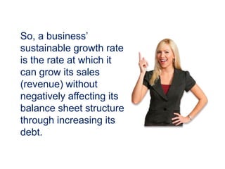 So, a business’
sustainable growth rate
is the rate at which it
can grow its sales
(revenue) without
negatively affecting its
balance sheet structure
through increasing its
debt.
 