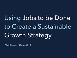 Using Jobs to be Done
to Create a Sustainable
Growth Strategy
Alan Klement | Elevate 2018
 