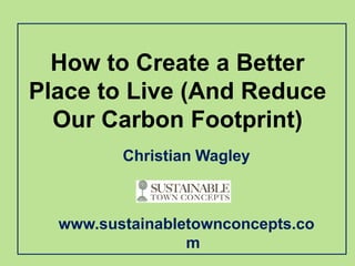 How to Create a Better
Place to Live (And Reduce
  Our Carbon Footprint)
         Christian Wagley



  www.sustainabletownconcepts.co
                 m
 