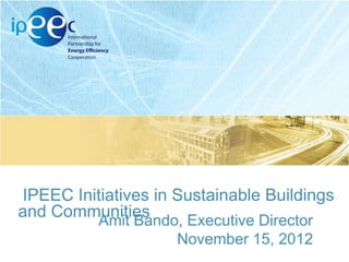 IPEEC Initiatives in Sustainable Buildings
and Communities
Amit Bando, Executive Director
November 15, 2012

 