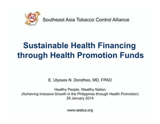 Southeast Asia Tobacco Control Alliance

Sustainable Health Financing
through Health Promotion Funds
E. Ulysses N. Dorotheo, MD, FPAO
Healthy People, Wealthy Nation
(Achieving Inclusive Growth in the Philippines through Health Promotion)
29 January 2014

 