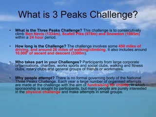 What is 3 Peaks Challenge? What is the Three Peaks Challenge?  This challenge is to consecutively climb  Ben Nevis (1334m), Scafell Pike (978m) and Snowdon (1085m)  within a  24 hour  period. How long is the Challenge?  The challenge involves some  450 miles of driving, and around 26 miles of walking/climbing . It also includes around  10,000' of ascent and descent (3300m ).  Who takes part in your Challenges?  Participants from large corporate organisations, charities, works sports and social clubs, walking and fitness clubs, rotary clubs and general groups of friends or workmates.  Why people attempt?  There is no formal governing body of the National Three Peaks Challenge. Each year a large number of organised attempts are made at the challenge with the aim of  fundraising for charity , in which sponsorship is sought by participants, but many people are purely interested in the  physical challenge  and make attempts in small groups. 