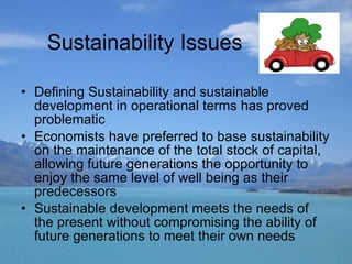 Sustainability Issues Defining Sustainability and sustainable development   in operational terms has proved problematic  Economists have preferred to base sustainability on the maintenance of the total stock of capital, allowing future generations the opportunity to enjoy the same level of well being as their predecessors Sustainable development meets the needs of the present without compromising the ability of future generations to meet their own needs 